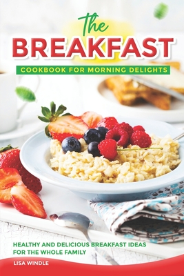 The Breakfast Cookbook for Morning Delights: Healthy and Delicious Breakfast Ideas For The Whole Family Cover Image
