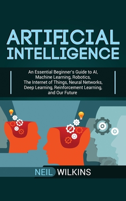Artificial Intelligence: An Essential Beginner's Guide to AI, Machine Learning, Robotics, The Internet of Things, Neural Networks, Deep Learnin By Neil Wilkins Cover Image
