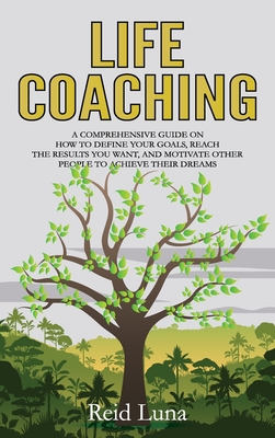Life Coaching: A Comprehensive Guide on How to Define Your Goals, Reach the Results You Want, and Motivate Other People to Achieve Th Cover Image