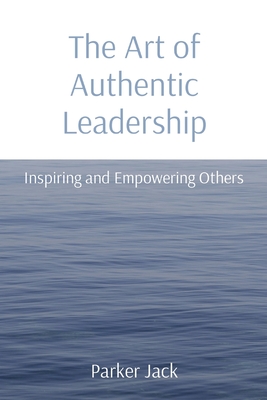 The Art of Authentic Leadership: Inspiring and Empowering Others: Inspiring and Empowering Others By Parker Jack Cover Image