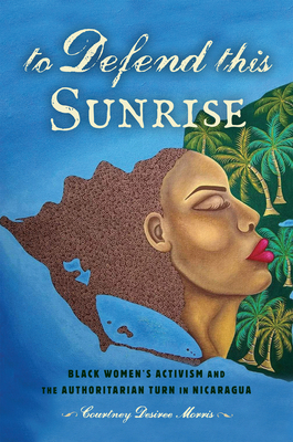 To Defend This Sunrise: Black Women's Activism and the Authoritarian Turn in Nicaragua By Courtney Desiree Morris Cover Image