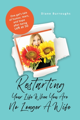 Restarting Your Life When You Are No Longer A Wife: One gal's tale of humor, tears, and hope after being Left at 50