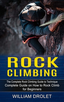 Rock Climbing: The Complete Rock Climbing Guide to Technique (Complete Guide on How to Rock Climb for Beginners) By William Drolet Cover Image