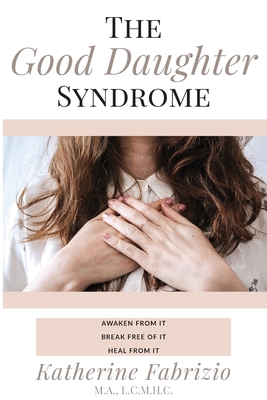 The Good Daughter Syndrome: Awaken from it. Break Free of it. Heal from it. By Katherine Fabrizio Cover Image