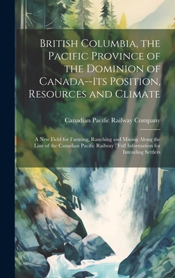 British Columbia, the Pacific Province of the Dominion of Canada--its Position, Resources and Climate: A new Field for Farming, Ranching and Mining Al By Canadian Pacific Railway Company (Created by) Cover Image