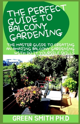 The Perfect Guide to Balcony Gardening: The Master Guide To Creating An Amazing Balcony Gardening With Do It Yourself Skills