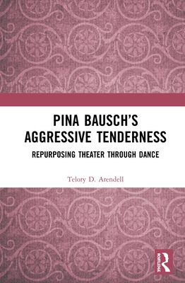 Pina Bausch's Aggressive Tenderness: Repurposing Theater Through Dance By Telory D. Arendell Cover Image