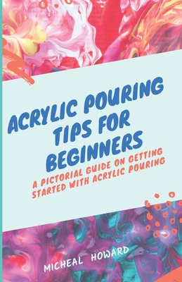 Acrylic Pouring Tips for Beginners: A Pictorial Guide On Getting Started With Acrylic Pouring (Acrylic pouring recipes, supplies, medium, tips and tri By Micheal Howard Cover Image
