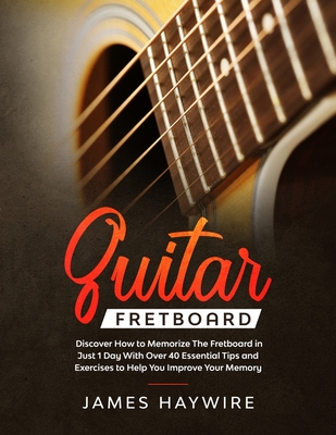 Guitar Fretboard: Discover How to Memorize The Fretboard in Just 1 Day With Over 40 Essential Tips and Exercises to Help You Improve You By James Haywire Cover Image