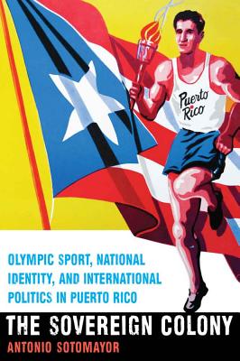 The Sovereign Colony: Olympic Sport, National Identity, and International Politics in Puerto Rico By Antonio Sotomayor Cover Image