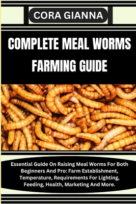 Complete Meal Worms Farming Guide: Essential Guide On Raising Meal Worms For Both Beginners And Pro: Farm Establishment, Temperature, Requirements For By Cora Gianna Cover Image