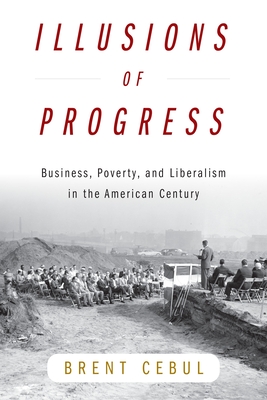 Illusions of Progress: Business, Poverty, and Liberalism in the American Century (Politics and Culture in Modern America) By Brent Cebul Cover Image