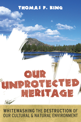 OUR UNPROTECTED HERITAGE: WHITEWASHING THE DESTRUCTION OF OUR CULTURAL AND NATURAL ENVIRONMENT By Thomas F. King Cover Image