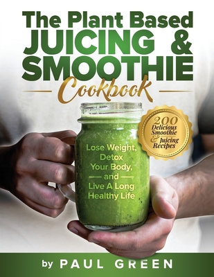 The Plant Based Juicing And Smoothie Cookbook: 200 Delicious Smoothie & Juicing Recipes To Lose Weight, Detox Your Body and Live A Long Healthy Life Cover Image