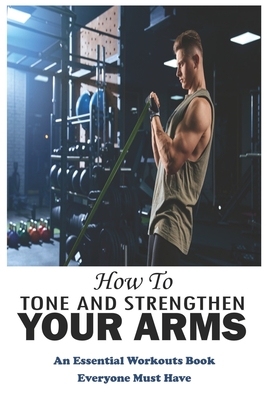 How To Tone And Strengthen Your Arms: An Essential Workouts Book Everyone Must Have: Weight Training Cover Image