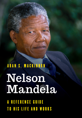 Nelson Mandela: A Reference Guide to His Life and Works By Aran S. MacKinnon Cover Image