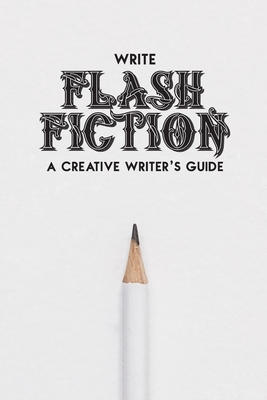 Write Flash Fiction A Creative Writer&rsquo;s Guide: For Writers and 