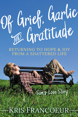 Of Grief, Garlic and Gratitude: Returning to Hope and Joy from a Shattered Life--Sam's Love Story By Kris Francoeur Cover Image