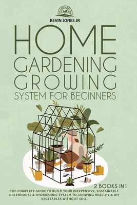 Home Gardening Growing System for Beginners: The Complete Guide to Build Your Inexpensive, Sustainable Greenhouse & Hydroponic System Cover Image