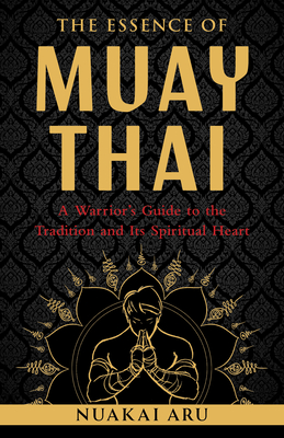 The Essence of Muay Thai: A Warrior's Guide to the Tradition and Its Spiritual Heart By Nuakai Aru Cover Image