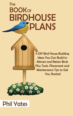 The Book of Birdhouse Plans: 11 DIY Bird House Building Ideas You Can Build to Attract and Retain Birds Plus Tools, Placement and Maintenance Tips By Phil Yates Cover Image