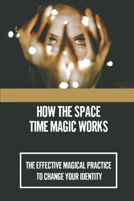 How The Space-Time Magic Works: The Effective Magical Practice To Change Your Identity: Evoking Possibilities Into Results Cover Image