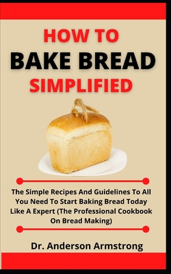 How To Bake Bread Simplified: The Simple Recipes And Guidelines To All You Need To Start Baking Bread Today Like A Expert (The Professional Cookbook By Anderson Armstrong Cover Image