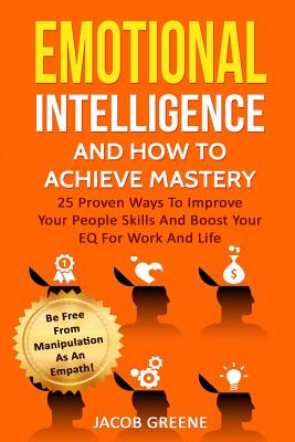 Emotional Intelligence and How to Achieve Mastery: 25 Proven Ways to Improve Your People Skills and Boost Your Eq for Work and Life: Be Free from Mani By Jacob Greene Cover Image