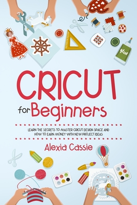Cricut for Beginners: Learn the Secrets to Master Cricut Design Space and Finally Earning Money with New Project Ideas By Alexia Cassie Cover Image