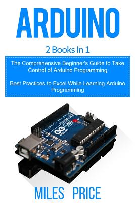 Arduino: 2 Books in 1: The Comprehensive Beginner's Guide to Take Control of Arduino Programming & Best Practices to Excel Whil By Miles Price Cover Image