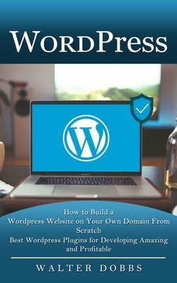 Wordpress: How to Build a Wordpress Website on Your Own Domain From Scratch (Best Wordpress Plugins for Developing Amazing and Pr By Walter Dobbs Cover Image