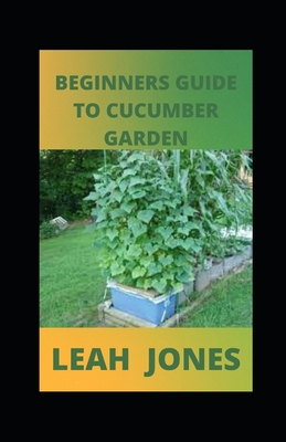 Beginners Guide to Cucumber Garden: Step By Step Guide To Growing A Cucumber By Leah Jones Cover Image
