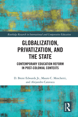 Globalization, Privatization, and the State: Contemporary Education Reform in Post-Colonial Contexts (Routledge Research in International and Comparative Educatio) By D. Brent Edwards Jr, Mauro C. Moschetti, Alejandro Caravaca Cover Image