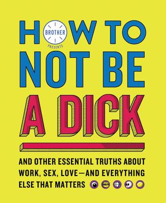 How to Not Be a Dick: And Other Essential Truths About Work, Sex, Love—and Everything Else That Matters