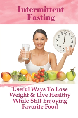 Intermittent Fasting: Useful Ways To Lose Weight & Live Healthy While Still Enjoying Favorite Food: Tips For Intermittent Fasting Cover Image