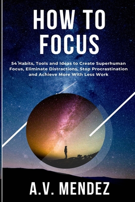 How to Focus: 54 Habits, Tools and Ideas to Create Superhuman Focus, Eliminate Distractions, Stop Procrastination and Achieve More W Cover Image