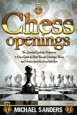 Chess Openings: The Essential Guide for Beginners to Win a Game of Chess Through Strategy, Theory and Practice from the Very First Mov By Michael Sanders Cover Image