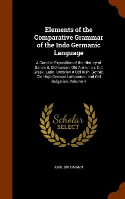 Elements of the Comparative Grammar of the Indo Germanic Language: A Concise Exposition of the History of Sanskrit, Old Iranian. Old Armenian. Old Gre Cover Image