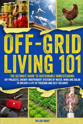 Off-Grid Living 101: Ultimate Guide to Sustainable Homesteading: DIY projects, Energy-Independent Systems of Water, Wind and Solar to Unlock a Life of By Willow Smart Cover Image
