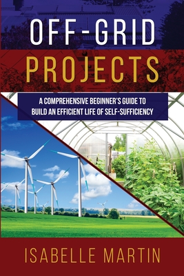 Off-Grid Projects: A Comprehensive Beginner's Guide to Build an Efficient Life of Self-Sufficiency By Isabelle Martin Cover Image