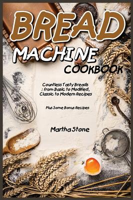 Bread Machine Cookbook: Countless Tasty Breads: from Basic to Modified, Classic to Modern Recipes - Plus Some Bonus Recipes By Martha Stone Cover Image