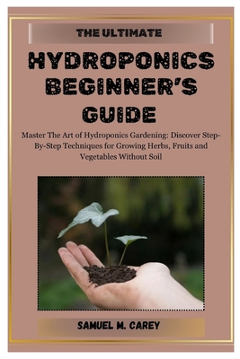 The Ultimate Hydroponics Beginner's Guide: Master The Art of Hydroponics Gardening: Discover Step-By-Step Techniques for Growing Herbs, Fruits and Veg Cover Image