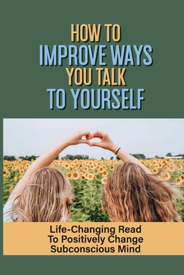 How To Improve Ways You Talk To Yourself: Life-Changing Read To Positively Change Subconscious Mind: How To Be Aware Of Your Thoughts Cover Image