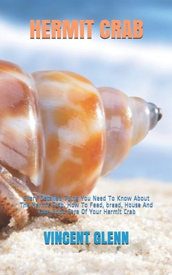 Hermit Crab: Every Detailed Thing You Need To Know About The Hermit Crab. How To Feed, breed, House And Take Good Care Of Your Herm By Vincent Glenn Cover Image