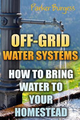 Off-Grid Water Systems: How To Bring Water To Your Homestead By Parker Burgess Cover Image