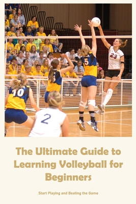 The Ultimate Guide to Learning Volleyball for Beginners: Start Playing and Beating the Game Cover Image