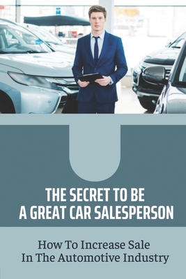 The Secret To Be A Great Car Salesperson: How To Increase Sale In The Automotive Industry: Creative Ways To Sell More Cars By Melia Landaker Cover Image