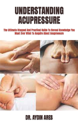 Understanding Acupressure: The Ultimate Stepped And Practical Guide To Reveal Knowledge You Must Ever Wish To Acquire About Acupressure By Aydin Ares Cover Image