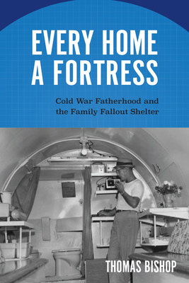 Every Home a Fortress: Cold War Fatherhood and the Family Fallout Shelter (Culture and Politics in the Cold War and Beyond) By Thomas Bishop Cover Image