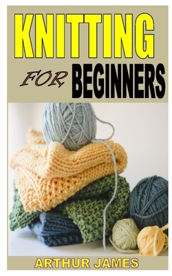 Knititing for Beginners: Discover the complete guides on everything you need to know about knitting By Arthur James Cover Image